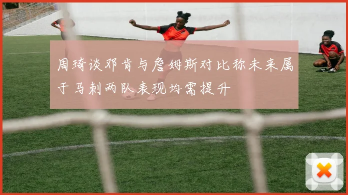 周琦谈邓肯与詹姆斯对比称未来属于马刺两队表现均需提升