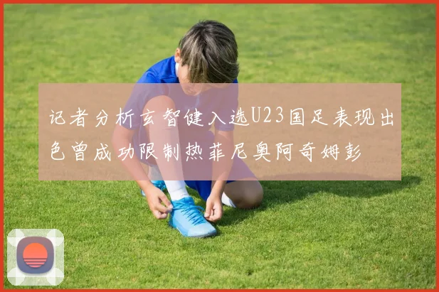 记者分析玄智健入选U23国足表现出色曾成功限制热菲尼奥阿奇姆彭