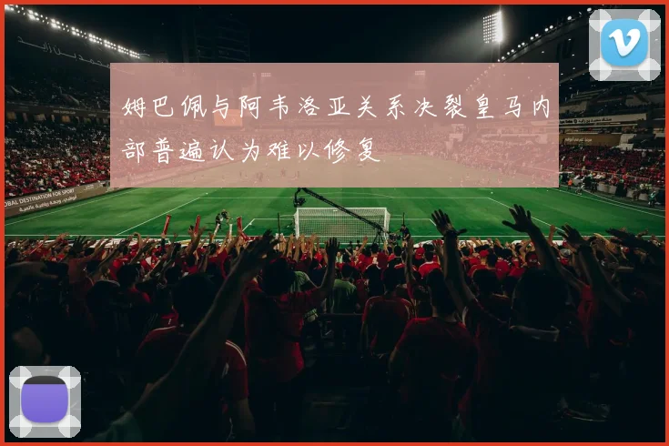 姆巴佩与阿韦洛亚关系决裂皇马内部普遍认为难以修复