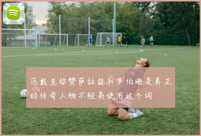 范戴克称赞萨拉赫和罗伯逊是真正的传奇人物不轻易使用这个词
