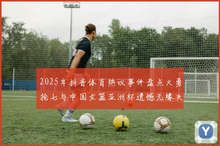 2025年抖音体育热议事件盘点火勇抢七与中国女篮亚洲杯遗憾无缘决赛