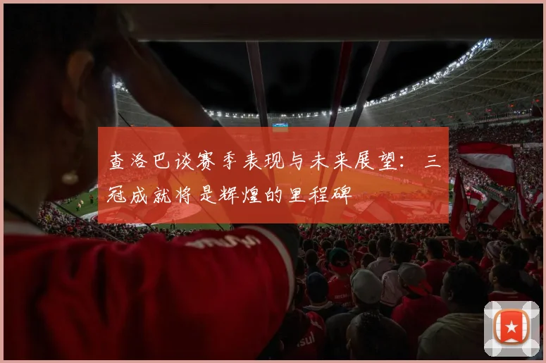 查洛巴谈赛季表现与未来展望：三冠成就将是辉煌的里程碑