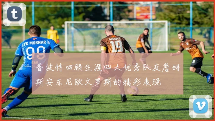 香波特回顾生涯四大优秀队友詹姆斯安东尼欧文罗斯的精彩表现