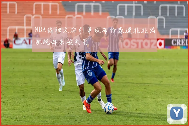 NBA偏袒文班引争议布伦森遭扎扎式犯规却未被判罚