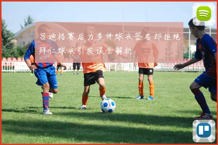 吕迪格赛后为多件球衣签名却拒绝拜仁球衣引发误会解析