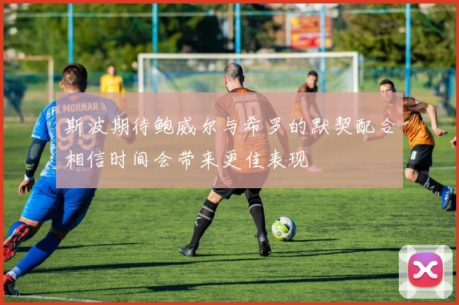 斯波期待鲍威尔与希罗的默契配合相信时间会带来更佳表现