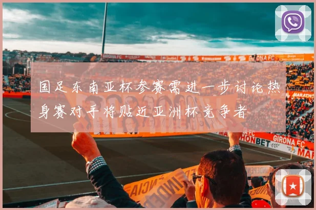 国足东南亚杯参赛需进一步讨论热身赛对手将贴近亚洲杯竞争者