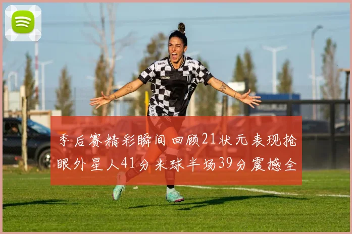 季后赛精彩瞬间回顾21状元表现抢眼外星人41分米球半场39分震撼全场