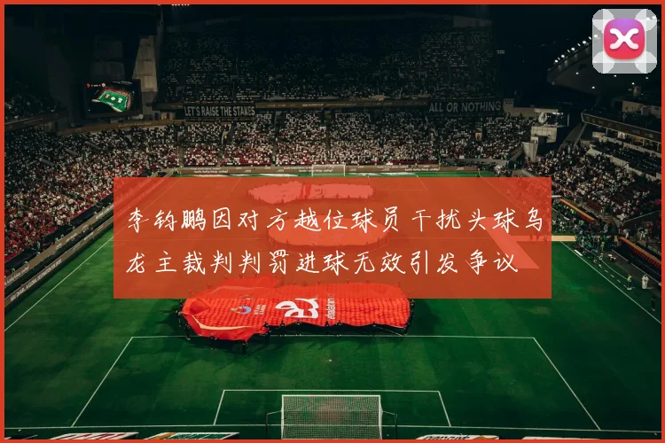 李钧鹏因对方越位球员干扰头球乌龙主裁判判罚进球无效引发争议