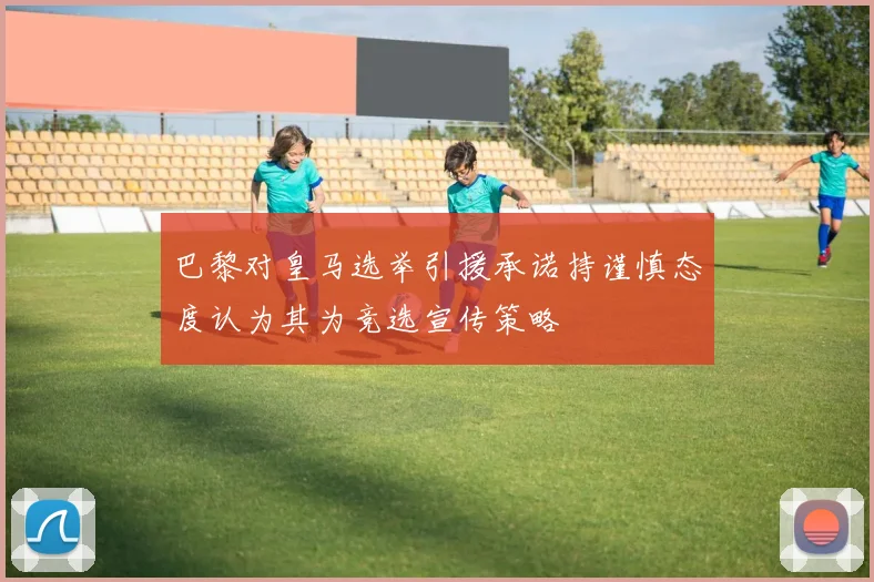 巴黎对皇马选举引援承诺持谨慎态度认为其为竞选宣传策略