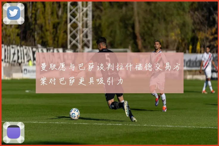 曼联愿与巴萨谈判拉什福德交易方案对巴萨更具吸引力
