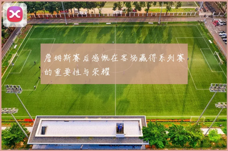 詹姆斯赛后感慨在客场赢得系列赛的重要性与荣耀