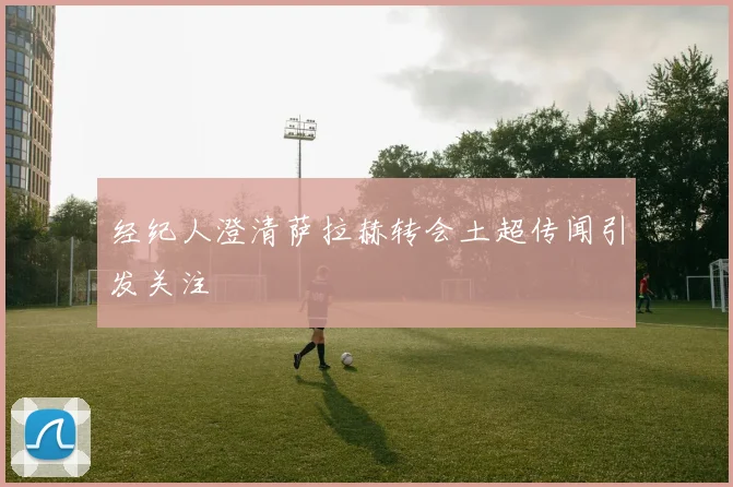 经纪人澄清萨拉赫转会土超传闻引发关注