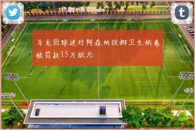 马竞因球迷对阿森纳投掷卫生纸卷被罚款15万欧元