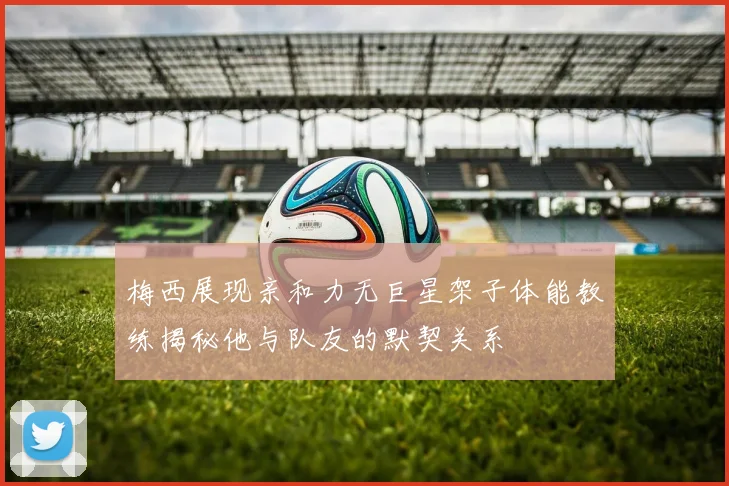 梅西展现亲和力无巨星架子体能教练揭秘他与队友的默契关系