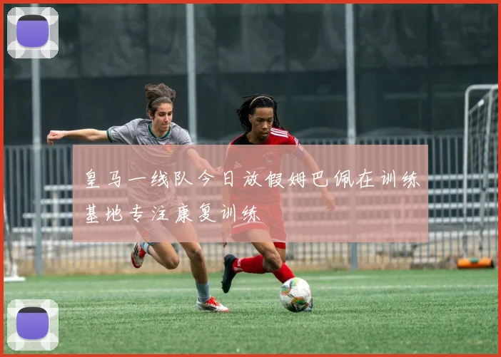 皇马一线队今日放假姆巴佩在训练基地专注康复训练