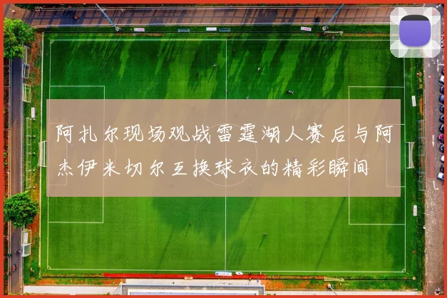 阿扎尔现场观战雷霆湖人赛后与阿杰伊米切尔互换球衣的精彩瞬间