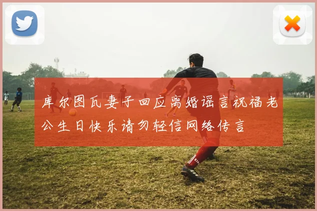 库尔图瓦妻子回应离婚谣言祝福老公生日快乐请勿轻信网络传言