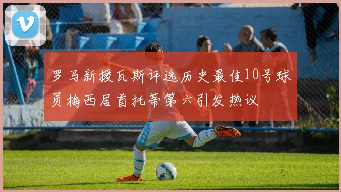 罗马新援瓦斯评选历史最佳10号球员梅西居首托蒂第六引发热议