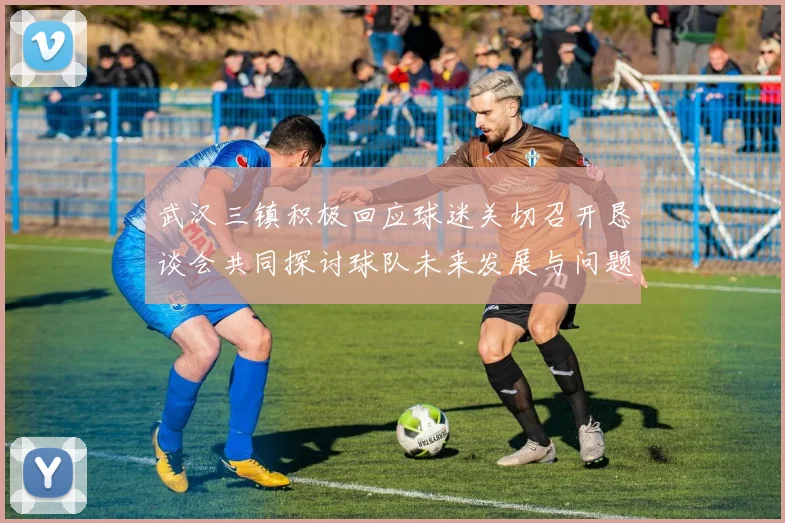 武汉三镇积极回应球迷关切召开恳谈会共同探讨球队未来发展与问题解决