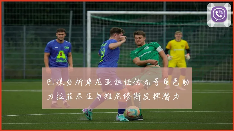 巴媒分析库尼亚担任伪九号角色助力拉菲尼亚与维尼修斯发挥潜力